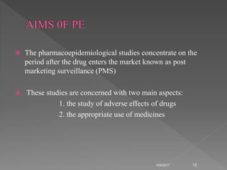  The pharmacoepidemiological studies concentrate on the
period after the drug enters the market known as post
marketing surveillance (PMS)
 These studies are concerned with two main aspects:
1. the study of adverse effects of drugs
2. the appropriate use of medicines
10/9/2017 12
 