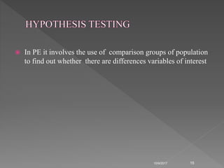 In PE it involves the use of comparison groups of population
to find out whether there are differences variables of interest
10/9/2017 15
 