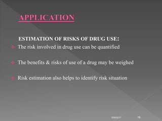 ESTIMATION OF RISKS OF DRUG USE:
 The risk involved in drug use can be quantified
 The benefits & risks of use of a drug may be weighed
 Risk estimation also helps to identify risk situation
10/9/2017 16
 