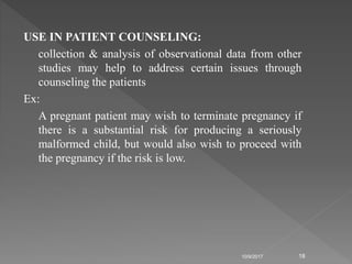 USE IN PATIENT COUNSELING:
collection & analysis of observational data from other
studies may help to address certain issues through
counseling the patients
Ex:
A pregnant patient may wish to terminate pregnancy if
there is a substantial risk for producing a seriously
malformed child, but would also wish to proceed with
the pregnancy if the risk is low.
10/9/2017 18
 