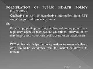 FORMULATION OF PUBLIC HEALTH POLICY
DECISIONS:
Qualitative as well as quantitative information from PEY
studies helps to address many issues
Ex:
If an inappropriate prescribing is observed among prescribers,
regulatory agencies may require educational intervention or
may impose restrictions on specific drugs or on practitioners
PEY studies also helps the policy makers to assess whether a
drug should be withdrawn from the market or allowed to
remain
10/9/2017 19
 
