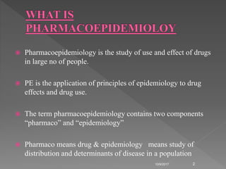  Pharmacoepidemiology is the study of use and effect of drugs
in large no of people.
 PE is the application of principles of epidemiology to drug
effects and drug use.
 The term pharmacoepidemiology contains two components
“pharmaco” and “epidemiology”
 Pharmaco means drug & epidemiology means study of
distribution and determinants of disease in a population
10/9/2017 2
 