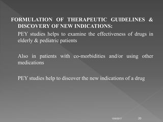 FORMULATION OF THERAPEUTIC GUIDELINES &
DISCOVERY OF NEW INDICATIONS:
PEY studies helps to examine the effectiveness of drugs in
elderly & pediatric patients
Also in patients with co-morbidities and/or using other
medications
PEY studies help to discover the new indications of a drug
10/9/2017 20
 