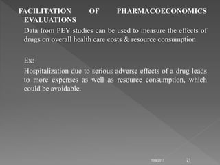 FACILITATION OF PHARMACOECONOMICS
EVALUATIONS
Data from PEY studies can be used to measure the effects of
drugs on overall health care costs & resource consumption
Ex:
Hospitalization due to serious adverse effects of a drug leads
to more expenses as well as resource consumption, which
could be avoidable.
10/9/2017 21
 