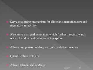  Serve as alerting mechanism for clinicians, manufacturers and
regulatory authorities
 Also serve as signal generators which further directs towards
research and indicate new areas to explore
 Allows comparison of drug use patterns between areas
 Quantification of DRPs
 Allows rational use of drugs
10/9/2017 24
 