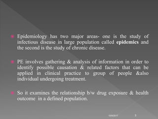  Epidemiology has two major areas- one is the study of
infectious disease in large population called epidemics and
the second is the study of chronic disease.
 PE involves gathering & analysis of information in order to
identify possible causation & related factors that can be
applied in clinical practice to group of people &also
individual undergoing treatment.
 So it examines the relationship b/w drug exposure & health
outcome in a defined population.
10/9/2017 3
 