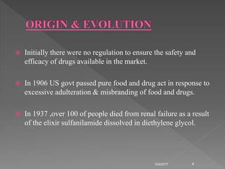  Initially there were no regulation to ensure the safety and
efficacy of drugs available in the market.
 In 1906 US govt passed pure food and drug act in response to
excessive adulteration & misbranding of food and drugs.
 In 1937 ,over 100 of people died from renal failure as a result
of the elixir sulfanilamide dissolved in diethylene glycol.
10/9/2017 4
 