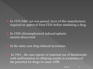  In 1938 D&C act was passed ,bcoz of this manufactures
required an approvel from FDA before marketing a drug.
 In 1950 chloramphenicol induced aplastic
anemia discovered
 In the same year drug induced dyscrasias.
 In 1961 , the case reports of maternal use of thalidomide
with malformation in offspring results in awareness of
the potential for drugs to cause ADR.
10/9/2017 5
 