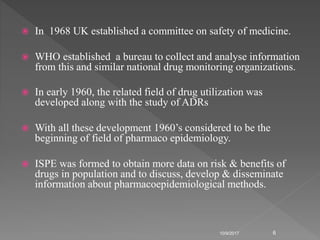 In 1968 UK established a committee on safety of medicine.
 WHO established a bureau to collect and analyse information
from this and similar national drug monitoring organizations.
 In early 1960, the related field of drug utilization was
developed along with the study of ADRs
 With all these development 1960’s considered to be the
beginning of field of pharmaco epidemiology.
 ISPE was formed to obtain more data on risk & benefits of
drugs in population and to discuss, develop & disseminate
information about pharmacoepidemiological methods.
10/9/2017 6
 