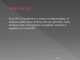  Since PE is considered as a science of understanding of
medicine safety issues,all those who use, prescribe, study,
monitoror deal with medicine at academic ,research or
regulatory level need PE.
10/9/2017 7
 