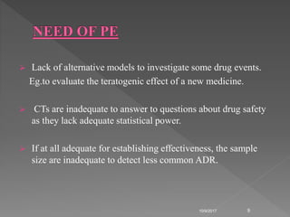  Lack of alternative models to investigate some drug events.
Eg.to evaluate the teratogenic effect of a new medicine.
 CTs are inadequate to answer to questions about drug safety
as they lack adequate statistical power.
 If at all adequate for establishing effectiveness, the sample
size are inadequate to detect less common ADR.
10/9/2017 9
 