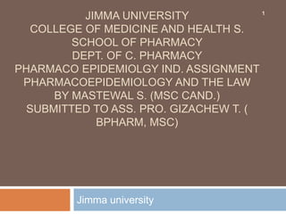 JIMMA UNIVERSITY
COLLEGE OF MEDICINE AND HEALTH S.
SCHOOL OF PHARMACY
DEPT. OF C. PHARMACY
PHARMACO EPIDEMIOLGY IND. ASSIGNMENT
PHARMACOEPIDEMIOLOGY AND THE LAW
BY MASTEWAL S. (MSC CAND.)
SUBMITTED TO ASS. PRO. GIZACHEW T. (
BPHARM, MSC)
Jimma university
1
 