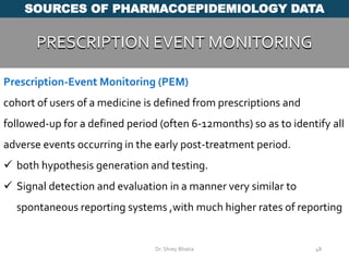 48
SOURCES OF PHARMACOEPIDEMIOLOGY DATA
PRESCRIPTION EVENT MONITORING
Dr. Shrey Bhatia
Prescription-Event Monitoring (PEM)
cohort of users of a medicine is defined from prescriptions and
followed-up for a defined period (often 6-12months) so as to identify all
adverse events occurring in the early post-treatment period.
 both hypothesis generation and testing.
 Signal detection and evaluation in a manner very similar to
spontaneous reporting systems ,with much higher rates of reporting
 