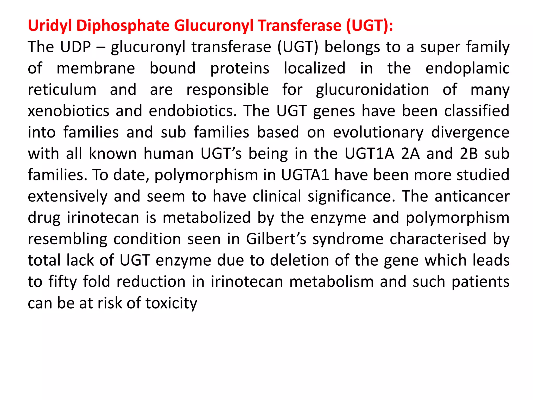 Uridyl Diphosphate Glucuronyl Transferase (UGT):
The UDP – glucuronyl transferase (UGT) belongs to a super family
of membrane bound proteins localized in the endoplamic
reticulum and are responsible for glucuronidation of many
xenobiotics and endobiotics. The UGT genes have been classified
into families and sub families based on evolutionary divergence
with all known human UGT’s being in the UGT1A 2A and 2B sub
families. To date, polymorphism in UGTA1 have been more studied
extensively and seem to have clinical significance. The anticancer
drug irinotecan is metabolized by the enzyme and polymorphism
resembling condition seen in Gilbert’s syndrome characterised by
total lack of UGT enzyme due to deletion of the gene which leads
to fifty fold reduction in irinotecan metabolism and such patients
can be at risk of toxicity
 
