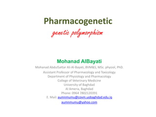 Pharmacogenetic
genetic polymorphism
Mohanad AlBayati
Mohanad AbdulSattar Ali Al-Bayati, BVM&S, MSc. physiol, PhD.
Assistant Professor of Pharmacology and Toxicology
Department of Physiology and Pharmacology
College of Veterinary Medicine
University of Baghdad
Al Ameria, Baghdad
Phone: 0964 7802120391
E. Mail: aumnmumu@covm.uobaghdad.edu.iq
aumnmumu@yahoo.com
 