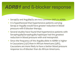  Ser49Gly and Arg389Gly are two common SNPs in ADRB1.
 It is hypothesized that hypertensive patients carrying
Ser49 or Arg389 would have greater reduction in blood
pressure with ß-blocker therapy.
 Several studies have found that hypertensive patients with
Ser49Arg389/Ser49Arg389 haplotype had the greatest
reduction in blood pressure with oral metoprolol.
 Since the frequency of the Arg389 allele in ADRB1 is higher
in Caucasians (73%) than in African Americans (58%),
Caucasians are more likely to have a better blood pressure
response to a ß-blocker than do African Americans.
ADRB1 and ß-blocker response
 