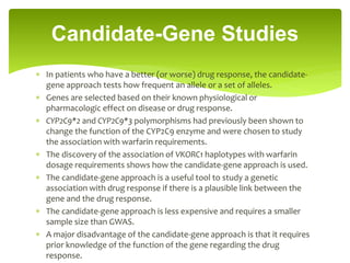  In patients who have a better (or worse) drug response, the candidate-
gene approach tests how frequent an allele or a set of alleles.
 Genes are selected based on their known physiological or
pharmacologic effect on disease or drug response.
 CYP2C9*2 and CYP2C9*3 polymorphisms had previously been shown to
change the function of the CYP2C9 enzyme and were chosen to study
the association with warfarin requirements.
 The discovery of the association of VKORC1 haplotypes with warfarin
dosage requirements shows how the candidate-gene approach is used.
 The candidate-gene approach is a useful tool to study a genetic
association with drug response if there is a plausible link between the
gene and the drug response.
 The candidate-gene approach is less expensive and requires a smaller
sample size than GWAS.
 A major disadvantage of the candidate-gene approach is that it requires
prior knowledge of the function of the gene regarding the drug
response.
Candidate-Gene Studies
 