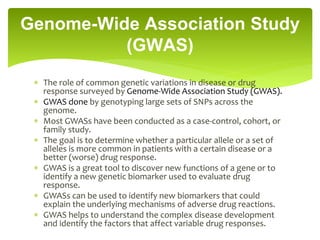  The role of common genetic variations in disease or drug
response surveyed by Genome-Wide Association Study (GWAS).
 GWAS done by genotyping large sets of SNPs across the
genome.
 Most GWASs have been conducted as a case-control, cohort, or
family study.
 The goal is to determine whether a particular allele or a set of
alleles is more common in patients with a certain disease or a
better (worse) drug response.
 GWAS is a great tool to discover new functions of a gene or to
identify a new genetic biomarker used to evaluate drug
response.
 GWASs can be used to identify new biomarkers that could
explain the underlying mechanisms of adverse drug reactions.
 GWAS helps to understand the complex disease development
and identify the factors that affect variable drug responses.
Genome-Wide Association Study
(GWAS)
 