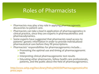  Pharmacists may play a key role in applying pharmacogenetic
discoveries to patient care.
 Pharmacists can take a lead in application of pharmacogenetics in
clinical practice, since they are experts in pharmacokinetics and
pharmacodynamics.
 Some experts have suggested that pharmacists need access to
patients' genetic information in order to provide individualized
pharmaceutical care before they fill prescriptions.
 Pharmacists’ responsibilities for pharmacogenomics include…
 Promoting the optimal use and timing of pharmacogenomic
tests
 Interpreting clinical pharmacogenomic test results
 Educating other pharmacists, fellow health care professionals,
patients, and the public about the field of pharmacogenomics.
http://www.ashp.org/DocLibrary/Policy/HOD/StPharmacogenomicsPre
press.aspx
Roles of Pharmacists
 