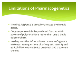  The drug response is probably affected by multiple
genes.
 Drug response might be predicted from a certain
pattern of polymorphisms rather than only a single
polymorphism.
 Holding sensitive information on someone’s genetic
make up raises questions of privacy and security and
ethical dilemmas in disease prognosis and treatment
choices.
Limitations of Pharmacogenetics
 