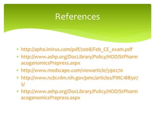  http://apha.imirus.com/pdf/2008/Feb_CE_exam.pdf
 http://www.ashp.org/DocLibrary/Policy/HOD/StPharm
acogenomicsPrepress.aspx
 http://www.medscape.com/viewarticle/590270
 http://www.ncbi.nlm.nih.gov/pmc/articles/PMC188507
5/
 http://www.ashp.org/DocLibrary/Policy/HOD/StPharm
acogenomicsPrepress.aspx
References
 