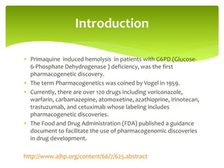  Primaquine induced hemolysis in patients with G6PD (Glucose-
6-Phosphate Dehydrogenase ) deficiency, was the first
pharmacogenetic discovery.
 The term Pharmacogenetics was coined by Vogel in 1959.
 Currently, there are over 120 drugs including voriconazole,
warfarin, carbamazepine, atomoxetine, azathioprine, irinotecan,
trastuzumab, and cetuximab whose labeling includes
pharmacogenetic discoveries.
 The Food and Drug Administration (FDA) published a guidance
document to facilitate the use of pharmacogenomic discoveries
in drug development.
http://www.ajhp.org/content/66/7/625.abstract
Introduction
 