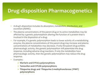  A drug’s disposition includes its absorption, metabolism, distribution, and
excretion (ADME).
 The plasma concentrations of the parent drug or its active metabolites may be
affected by a genetic polymorphism altering the function of a protein that is
involved in the disposition of a drug.
 For example, if a genetic polymorphism leads to lower activity of a metabolizing
enzyme, the plasma concentrations of the parent drug may increase and plasma
concentrations of metabolites may decrease. If only the parent drug exhibits
pharmacologic activity, the genetic polymorphism will potentiate the drug
response, including adverse drug reactions. If only the metabolites have
pharmacologic activity, then the genetic polymorphism may reduce the drug
response.
 Examples:
 Warfarin and CYP2C9 polymorphisms
 Tamoxifen and CYP2D6 polymorphisms
 Thiopurine drugs and Thiopurine S-methyltransferase (TPMT)
polymorphisms
Drug-disposition Pharmacogenetics
 