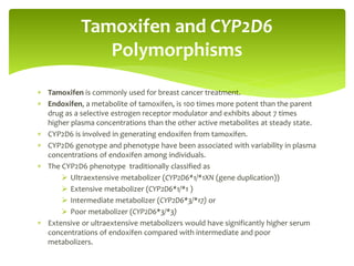  Tamoxifen is commonly used for breast cancer treatment.
 Endoxifen, a metabolite of tamoxifen, is 100 times more potent than the parent
drug as a selective estrogen receptor modulator and exhibits about 7 times
higher plasma concentrations than the other active metabolites at steady state.
 CYP2D6 is involved in generating endoxifen from tamoxifen.
 CYP2D6 genotype and phenotype have been associated with variability in plasma
concentrations of endoxifen among individuals.
 The CYP2D6 phenotype traditionally classified as
 Ultraextensive metabolizer (CYP2D6*1/*1XN (gene duplication))
 Extensive metabolizer (CYP2D6*1/*1 )
 Intermediate metabolizer (CYP2D6*3/*17) or
 Poor metabolizer (CYP2D6*3/*3)
 Extensive or ultraextensive metabolizers would have significantly higher serum
concentrations of endoxifen compared with intermediate and poor
metabolizers.
Tamoxifen and CYP2D6
Polymorphisms
 