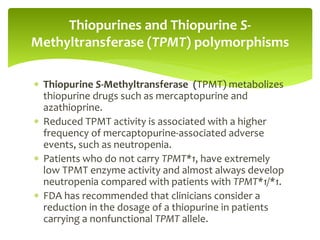  Thiopurine S-Methyltransferase (TPMT) metabolizes
thiopurine drugs such as mercaptopurine and
azathioprine.
 Reduced TPMT activity is associated with a higher
frequency of mercaptopurine-associated adverse
events, such as neutropenia.
 Patients who do not carry TPMT*1, have extremely
low TPMT enzyme activity and almost always develop
neutropenia compared with patients with TPMT*1/*1.
 FDA has recommended that clinicians consider a
reduction in the dosage of a thiopurine in patients
carrying a nonfunctional TPMT allele.
Thiopurines and Thiopurine S-
Methyltransferase (TPMT) polymorphisms
 