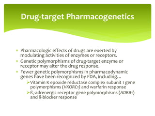  Pharmacologic effects of drugs are exerted by
modulating activities of enzymes or receptors.
 Genetic polymorphisms of drug-target enzyme or
receptor may alter the drug response.
 Fewer genetic polymorphisms in pharmacodynamic
genes have been recognized by FDA, including…
Vitamin K epoxide reductase complex subunit 1 gene
polymorphisms (VKORC1) and warfarin response
ß1-adrenergic receptor gene polymorphisms (ADRB1)
and ß-blocker response
Drug-target Pharmacogenetics
 