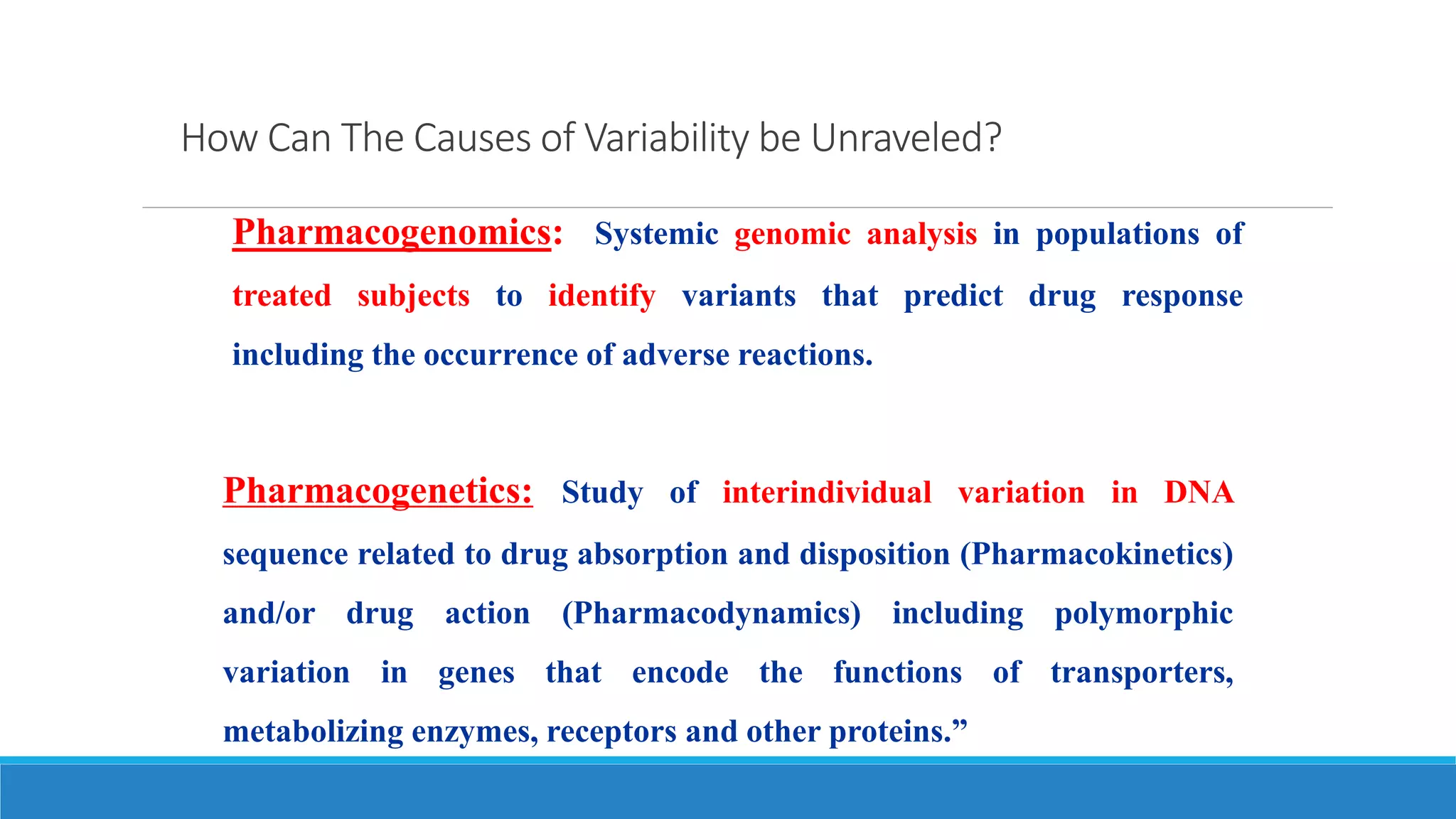 How Can The Causes of Variability be Unraveled?
Pharmacogenetics: Study of interindividual variation in DNA
sequence related to drug absorption and disposition (Pharmacokinetics)
and/or drug action (Pharmacodynamics) including polymorphic
variation in genes that encode the functions of transporters,
metabolizing enzymes, receptors and other proteins.”
Pharmacogenomics: Systemic genomic analysis in populations of
treated subjects to identify variants that predict drug response
including the occurrence of adverse reactions.
 