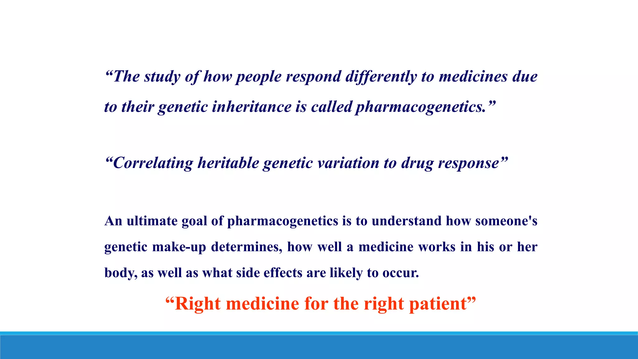 “The study of how people respond differently to medicines due
to their genetic inheritance is called pharmacogenetics.”
“Correlating heritable genetic variation to drug response”
An ultimate goal of pharmacogenetics is to understand how someone's
genetic make-up determines, how well a medicine works in his or her
body, as well as what side effects are likely to occur.
“Right medicine for the right patient”
 