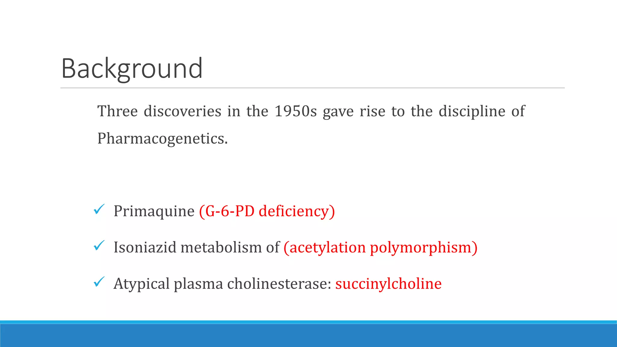 Background
Three discoveries in the 1950s gave rise to the discipline of
Pharmacogenetics.
 Primaquine (G-6-PD deficiency)
 Isoniazid metabolism of (acetylation polymorphism)
 Atypical plasma cholinesterase: succinylcholine
 
