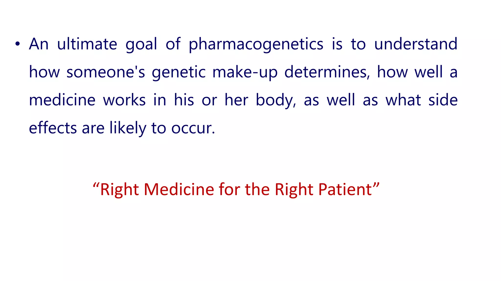 • An ultimate goal of pharmacogenetics is to understand
how someone's genetic make-up determines, how well a
medicine works in his or her body, as well as what side
effects are likely to occur.
“Right Medicine for the Right Patient”
 