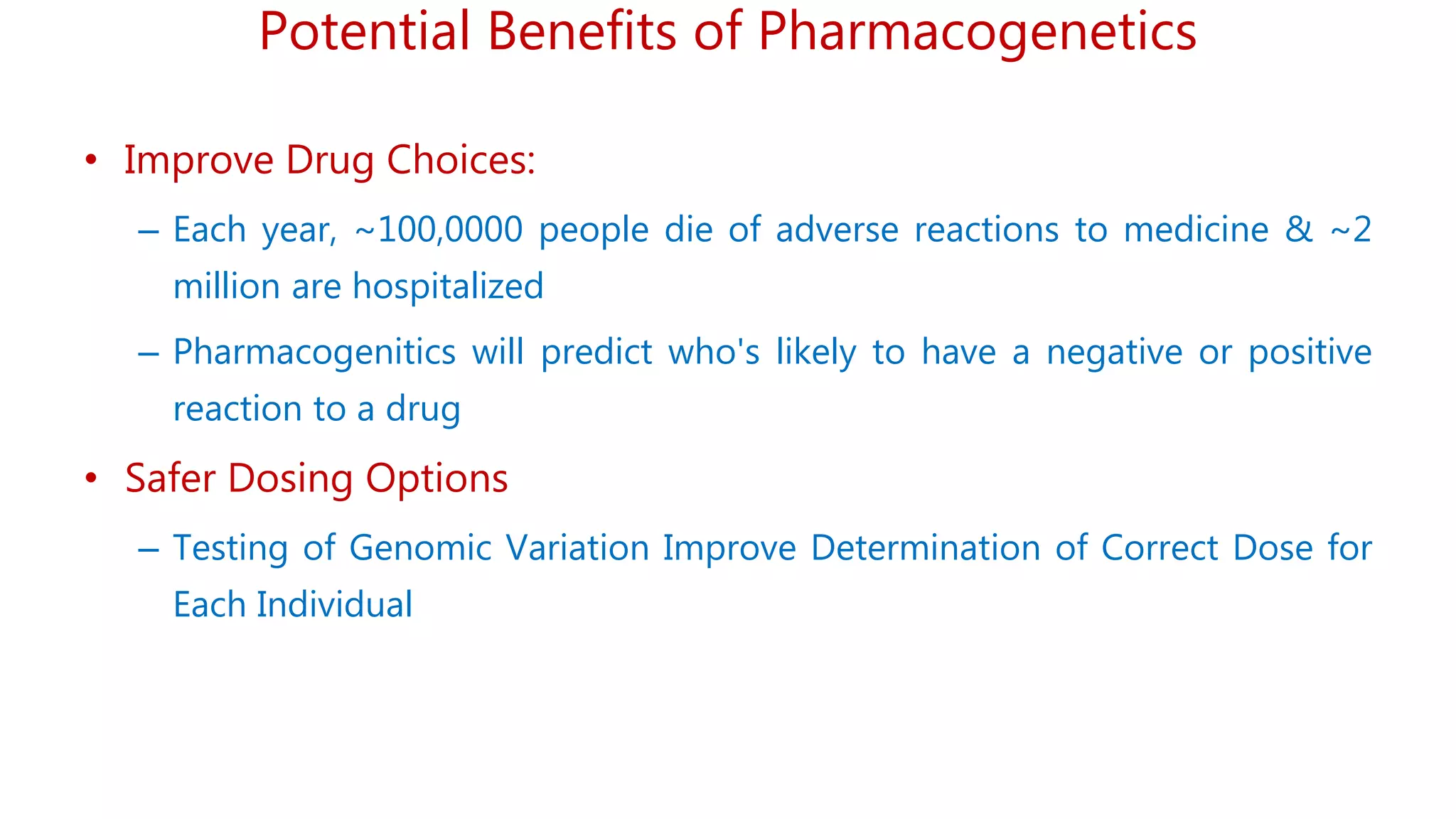 Potential Benefits of Pharmacogenetics
• Improve Drug Choices:
– Each year, ~100,0000 people die of adverse reactions to medicine & ~2
million are hospitalized
– Pharmacogenitics will predict who's likely to have a negative or positive
reaction to a drug
• Safer Dosing Options
– Testing of Genomic Variation Improve Determination of Correct Dose for
Each Individual
 
