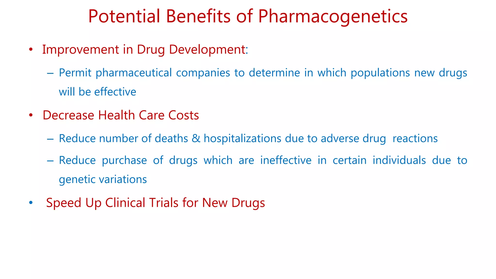 • Improvement in Drug Development:
– Permit pharmaceutical companies to determine in which populations new drugs
will be effective
• Decrease Health Care Costs
– Reduce number of deaths & hospitalizations due to adverse drug reactions
– Reduce purchase of drugs which are ineffective in certain individuals due to
genetic variations
• Speed Up Clinical Trials for New Drugs
Potential Benefits of Pharmacogenetics
 