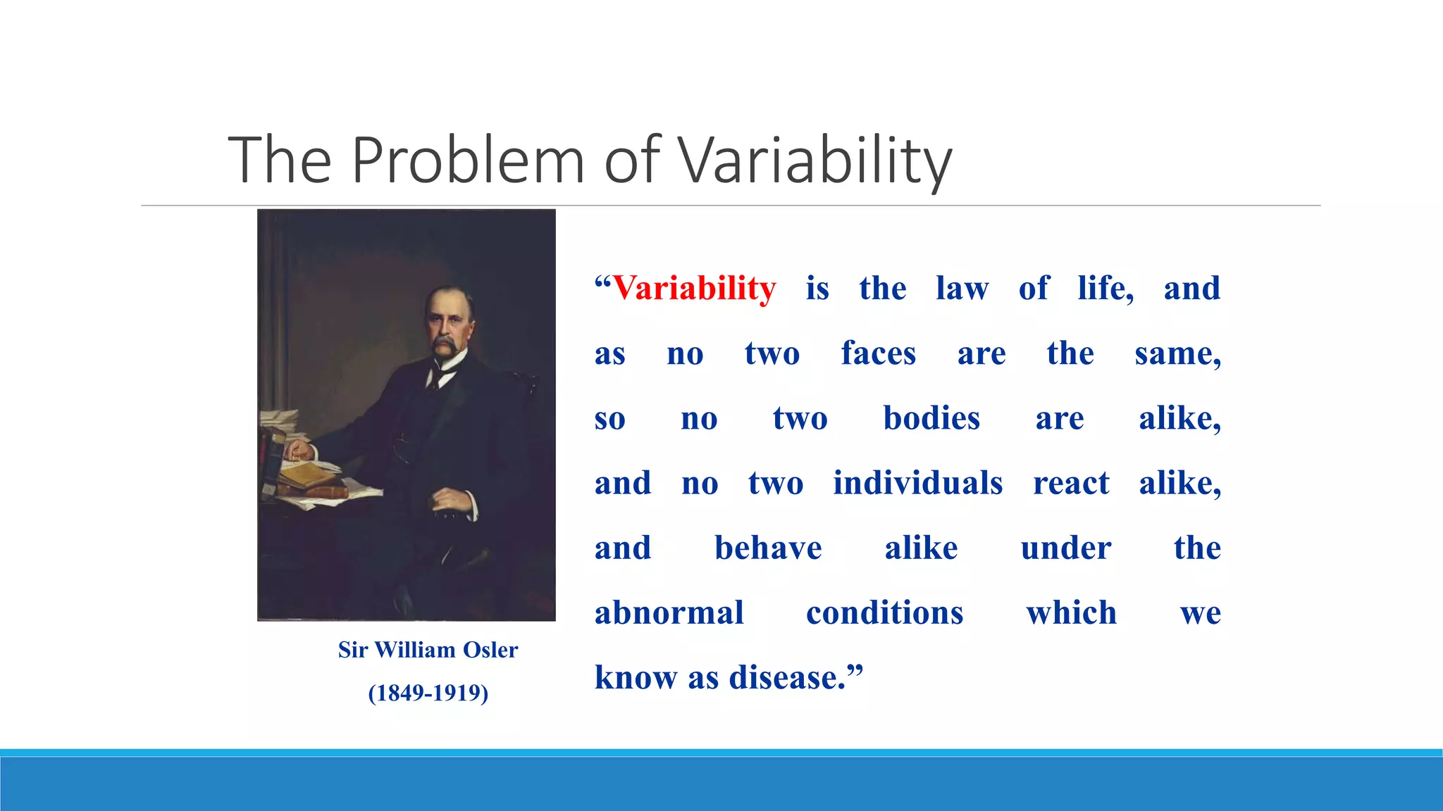 The Problem of Variability
“Variability is the law of life, and
as no two faces are the same,
so no two bodies are alike,
and no two individuals react alike,
and behave alike under the
abnormal conditions which we
know as disease.”
Sir William Osler
(1849-1919)
 