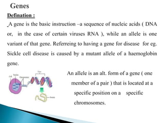 Defination :
A gene is the basic instruction –a sequence of nucleic acids ( DNA
or, in the case of certain viruses RNA ), while an allele is one
variant of that gene. Referreing to having a gene for disease for eg.
Sickle cell disease is caused by a mutant allele of a haemoglobin
gene.
An allele is an alt. form of a gene ( one
member of a pair ) that is located at a
specific position on a specific
chromosomes.
 