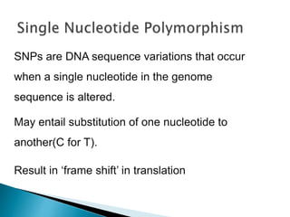 SNPs are DNA sequence variations that occur
when a single nucleotide in the genome
sequence is altered.
May entail substitution of one nucleotide to
another(C for T).
Result in ‘frame shift’ in translation
 
