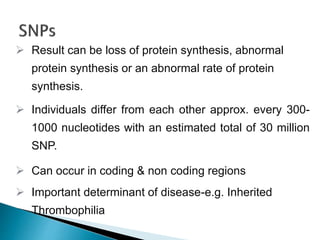  Result can be loss of protein synthesis, abnormal
protein synthesis or an abnormal rate of protein
synthesis.
 Individuals differ from each other approx. every 300-
1000 nucleotides with an estimated total of 30 million
SNP.
 Can occur in coding & non coding regions
 Important determinant of disease-e.g. Inherited
Thrombophilia
 