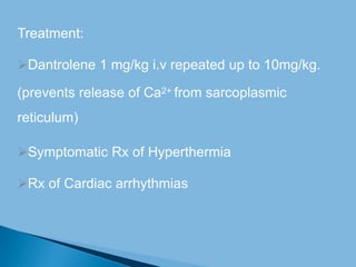 Treatment:
Dantrolene 1 mg/kg i.v repeated up to 10mg/kg.
(prevents release of Ca2+ from sarcoplasmic
reticulum)
Symptomatic Rx of Hyperthermia
Rx of Cardiac arrhythmias
 