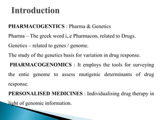 .PHARMACOGENTICS : Pharma & Genetics
Pharma – The greek word i,.e Pharmacon, related to Drugs.
Genetics – related to genes / genome.
The study of the genetics basis for variation in drug response.
PHARMACOGENOMICS : It employs the tools for surveying
the entie genome to assess mutigenic determinants of drug
response.
PERSONALISED MEDICINES : Individualising drug therapy in
light of genomic information.
 