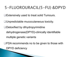 Extensively used to treat solid Tumours.
Unpredictable mucocutaneous toxicity.
Detoxified by dihydropyrimidine
dehydrogenase(DPYD)-clinically identifiable
multiple genetic variants
FDA recommends no to be given to those with
DPYD deficiency
 