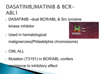o DASATINIB –dual BCR/ABL & Src tyrosine
kinase inhibitor
o Used in hematological
malignancies(Philadelphia chromosome)
o CML ALL
o Mutation (T3151) in BCR/ABL confers
resistance to inhibitory effect of dasatinib.
 