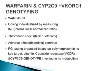  WARFARIN
 Dosing individualized by measuring
INR(International normalized ratio)
 Thrombotic effects(lack of efficacy)
 Adverse effects(bleeding) common
 PG testing proposed based on polymorphism in its
key target, vitamin K epoxide reductase(VKOR)
&CYP2C9 GENOTYPE involved in its metabolism
 