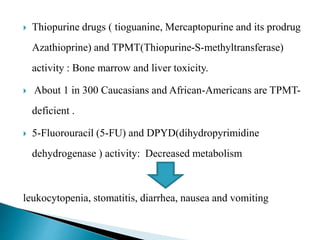  Thiopurine drugs ( tioguanine, Mercaptopurine and its prodrug
Azathioprine) and TPMT(Thiopurine-S-methyltransferase)
activity : Bone marrow and liver toxicity.
 About 1 in 300 Caucasians and African-Americans are TPMT-
deficient .
 5-Fluorouracil (5-FU) and DPYD(dihydropyrimidine
dehydrogenase ) activity: Decreased metabolism
leukocytopenia, stomatitis, diarrhea, nausea and vomiting
 