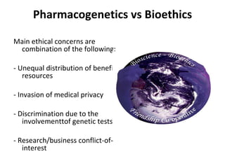 Pharmacogenetics vs Bioethics Main ethical concerns are combination of the following:    - Unequal distribution of benefits/resources   - Invasion of medical privacy   - Discrimination due to the involvementtof genetic tests   - Research/business conflict-of-interest 