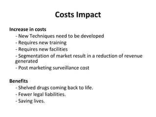 Costs Impact Increase in costs       - New Techniques need to be developed       - Requires new training       - Requires new facilities       - Segmentation of market result in a reduction of revenue generated       - Post marketing surveillance cost   Benefits       - Shelved drugs coming back to life.       - Fewer legal liabilities.       - Saving lives.  