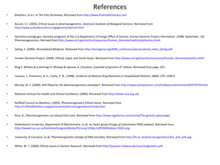 References Bioethics. (n.d.)  In  The Free Dictionary.  Retrieved from  http://www.thefreedictionary.com   Barash, C.I. (2001). Ethical issues in pharmacogenetics.  American Institute of Biological Sciences.  Retrieved from  http://www.actionbioscience.org/genomic/barash.html   Genomics.energy.gov, Genome programs of the U.S Department of Energy Office of Science, Human Genome Project Information. (2008, September, 19). Pharmacogenomics. Retrived from  http://www.ornl.gov/sci/techresources/Human_Genome/medicine/pharma.shtml     Gettig, E. (2009).  Personalized Medicin e. Retrieved from  http://mostgene.org/2009_conference/personalized_meds_Gettig.pdf     Human Genome Project. (2008).  Ethical, Legal, and Social Issues.  Retrieved from  http://www.ornl.gov/sci/techresources/Human_Genome/elsi/elsi.shtml Klug S. William & Cummings R. Michael & Spencer A. Charlotte.  Essential of genetics 6 th  edition . Retrieved from page. 437.   Lazarou, J., Pomeranz, B. H., Corey, P. N., (1998).  Incidence of Adverse Drug Reactions in Hospitalized Patient s. JAMA. 279. 1200-5     Murray, M. F. (2009).  Will Plavix be the pharmacogenetics exemplar? . Retrieved from  http://www.entrepreneur.com/tradejournals/article/202479739.html    National Institute for Health and Clinical Excellence. (2009). Retrieved from  http://www.nice.org.uk/  Nuffield Council on Bioethics. (2003).  Pharmacogenetics Ethical Issues.  Retrieved from  http://nuffieldbioethics.org/go/ourwork/pharmacogenetics/introduction   Ross, A.,  Pharmacogenetics cut clinical trial costs.  Retrieved from  http://www.ngpharma.com/article/The-genetic-advantage/ Stellenbosch University, Department of Biochemistry. (n.d).  Ac Swart group (Image of cytochrome P450 oxidase ). Retrieved from  http://www0.sun.ac.za/biochem/Imagine/Media/Pictures/220px-CytP450Oxidase-1OG2.png   University of Liverpool. (n.d).  Pharmacogenetics (Image of DNA and pills).  Retrieved from  http://liv.ac.uk/pharmacogenetics/dna_and_pills.jpg White. M. T. (2000). Ethical Issues in Genetic Research. Retrieved from  http://poynter.indiana.edu/sas/res/genetics.pdf     