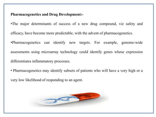 Pharmacogenetics and Drug Development:-
•The major determinants of success of a new drug compound, viz safety and
efficacy, have become more predictable, with the advent of pharmacogenetics.
•Pharmacogenetics can identify new targets. For example, genome-wide
assessments using microarray technology could identify genes whose expression
differentiates inflammatory processes.
• Pharmacogenetics may identify subsets of patients who will have a very high or a
very low likelihood of responding to an agent.
 